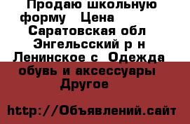 Продаю школьную форму › Цена ­ 1 500 - Саратовская обл., Энгельсский р-н, Ленинское с. Одежда, обувь и аксессуары » Другое   